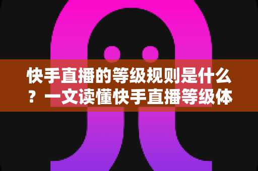 快手直播的等级规则是什么?一文读懂快手直播等级体系、升级方法与实用攻略 快手直播的等级规则是什么?一文读懂快手直播等级体系、升级方法与实用攻略