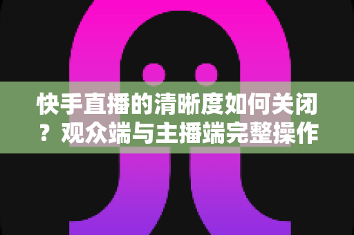 快手直播的清晰度如何关闭?观众端与主播端完整操作指南及省流技巧全解析 快手直播的清晰度如何关闭?观众端与主播端完整操作指南及省流技巧全解析