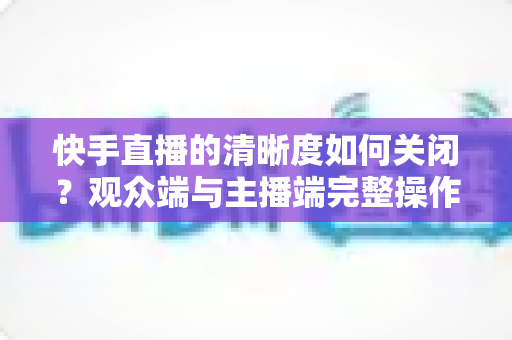快手直播的清晰度如何关闭？观众端与主播端完整操作指南及省流技巧全解析