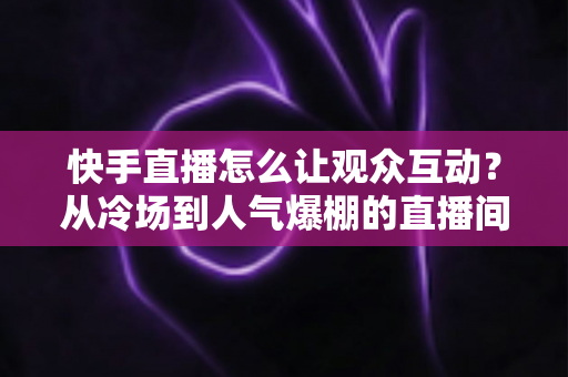 快手直播怎么让观众互动？从冷场到人气爆棚的直播间互动全攻略