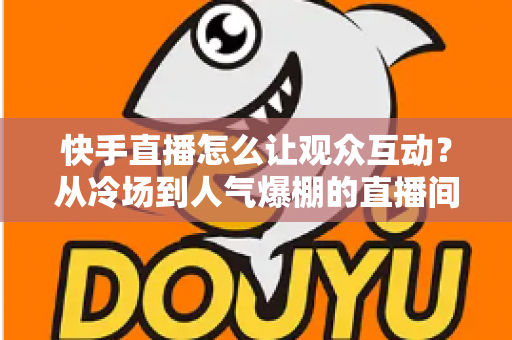快手直播怎么让观众互动？从冷场到人气爆棚的直播间互动全攻略