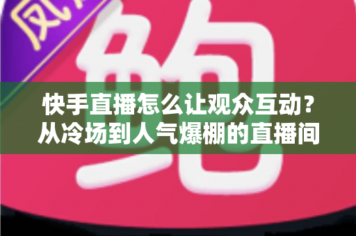 快手直播怎么让观众互动？从冷场到人气爆棚的直播间互动全攻略