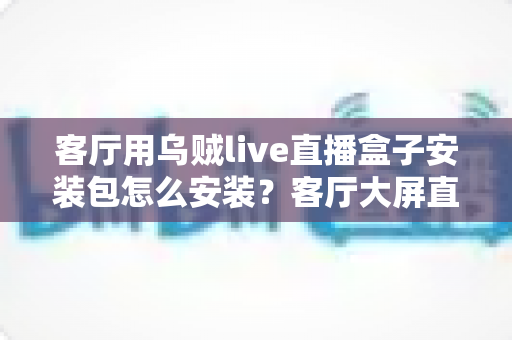 客厅用乌贼live直播盒子安装包怎么安装?客厅大屏直播安装配置一站式全攻略 客厅用乌贼live直播盒子安装包怎么安装?客厅大屏直播安装配置一站式全攻略