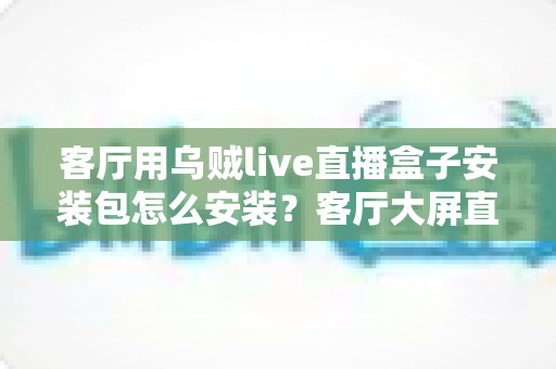 客厅用乌贼live直播盒子安装包怎么安装？客厅大屏直播安装配置一站式全攻略