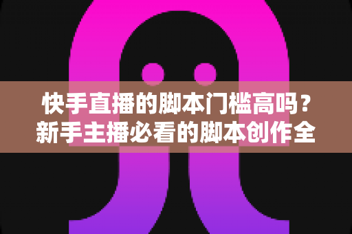 快手直播的脚本门槛高吗?新手主播必看的脚本创作全攻略 快手直播的脚本门槛高吗?新手主播必看的脚本创作全攻略