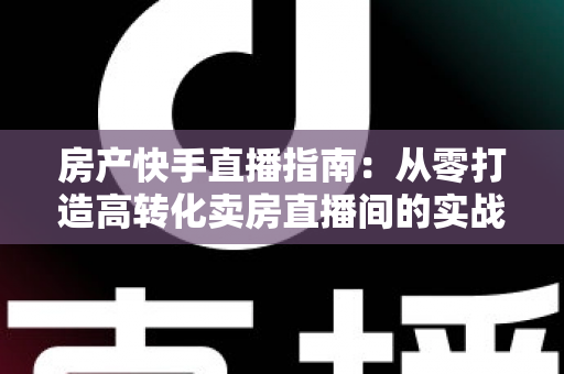 房产快手直播指南：从零打造高转化卖房直播间的实战秘籍