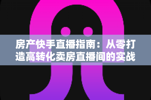 房产快手直播指南：从零打造高转化卖房直播间的实战秘籍