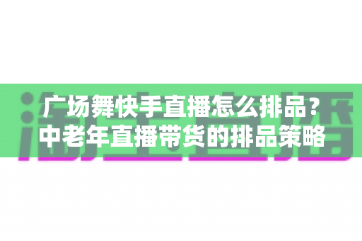广场舞快手直播怎么排品?中老年直播带货的排品策略与实战全攻略 广场舞快手直播怎么排品?中老年直播带货的排品策略与实战全攻略