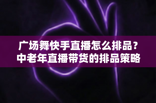 广场舞快手直播怎么排品?中老年直播带货的排品策略与实战全攻略 广场舞快手直播怎么排品?中老年直播带货的排品策略与实战全攻略