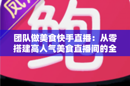 团队做美食快手直播:从零搭建高人气美食直播间的全流程实战指南 团队做美食快手直播:从零搭建高人气美食直播间的全流程实战指南