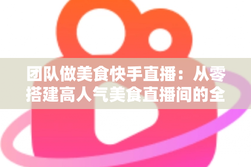 团队做美食快手直播:从零搭建高人气美食直播间的全流程实战指南 团队做美食快手直播:从零搭建高人气美食直播间的全流程实战指南