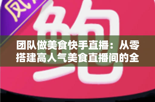 团队做美食快手直播:从零搭建高人气美食直播间的全流程实战指南 团队做美食快手直播:从零搭建高人气美食直播间的全流程实战指南