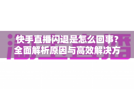 快手直播闪退是怎么回事?全面解析原因与高效解决方法指南 快手直播闪退是怎么回事?全面解析原因与高效解决方法指南
