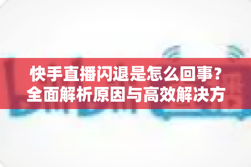 快手直播闪退是怎么回事?全面解析原因与高效解决方法指南 快手直播闪退是怎么回事?全面解析原因与高效解决方法指南