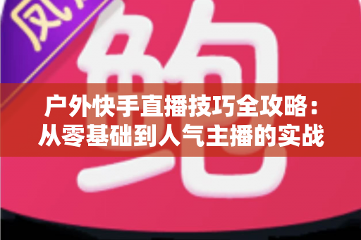 户外快手直播技巧全攻略:从零基础到人气主播的实战秘籍 户外快手直播技巧全攻略:从零基础到人气主播的实战秘籍