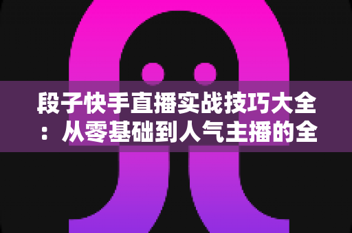 段子快手直播实战技巧大全：从零基础到人气主播的全面进阶指南