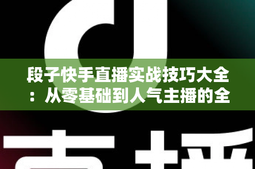 段子快手直播实战技巧大全：从零基础到人气主播的全面进阶指南