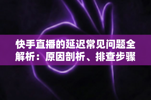 快手直播的延迟常见问题全解析:原因剖析、排查步骤与实用优化指南 快手直播的延迟常见问题全解析:原因剖析、排查步骤与实用优化指南