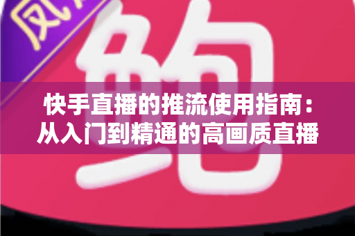 快手直播的推流使用指南:从入门到精通的高画质直播推流全攻略 快手直播的推流使用指南:从入门到精通的高画质直播推流全攻略
