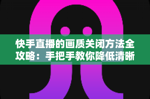 快手直播的画质关闭方法全攻略：手把手教你降低清晰度，看直播更流畅更省流量