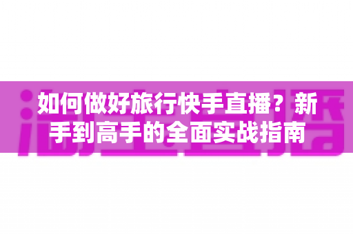 如何做好旅行快手直播?新手到高手的全面实战指南 如何做好旅行快手直播?新手到高手的全面实战指南