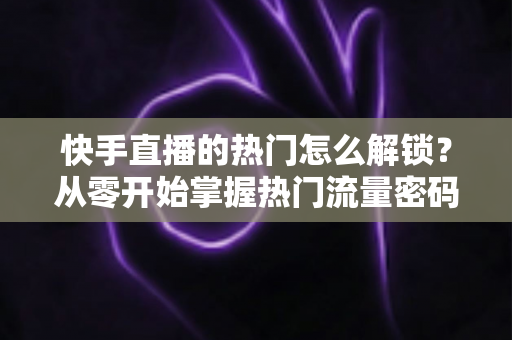 快手直播的热门怎么解锁？从零开始掌握热门流量密码的完整攻略