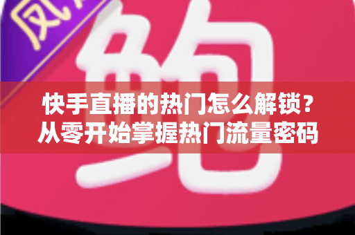 快手直播的热门怎么解锁？从零开始掌握热门流量密码的完整攻略