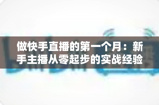 做快手直播的第一个月:新手主播从零起步的实战经验与成长指南 做快手直播的第一个月:新手主播从零起步的实战经验与成长指南