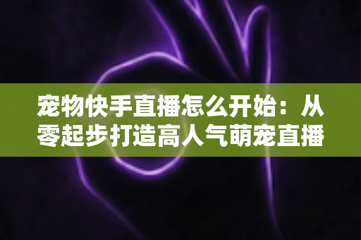 宠物快手直播怎么开始:从零起步打造高人气萌宠直播间的完整实战指南 宠物快手直播怎么开始:从零起步打造高人气萌宠直播间的完整实战指南