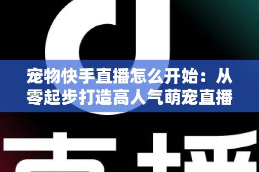 宠物快手直播怎么开始:从零起步打造高人气萌宠直播间的完整实战指南 宠物快手直播怎么开始:从零起步打造高人气萌宠直播间的完整实战指南