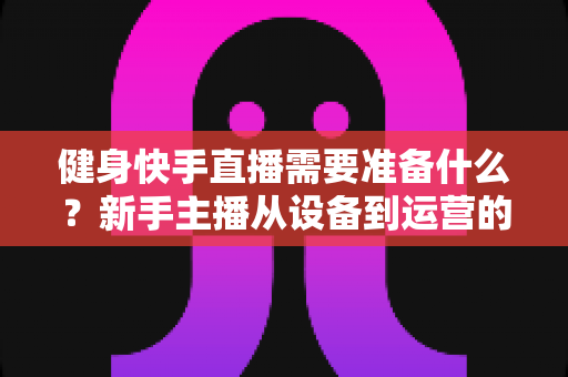 健身快手直播需要准备什么？新手主播从设备到运营的全方位开播指南