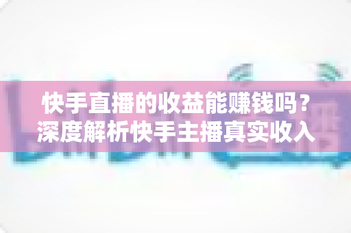 快手直播的收益能赚钱吗？深度解析快手主播真实收入来源与赚钱技巧