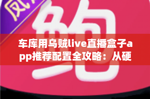 车库用乌贼live直播盒子app推荐配置全攻略：从硬件到网络的车间直播搭建方案