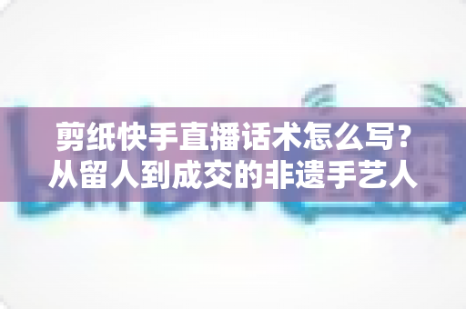 剪纸快手直播话术怎么写?从留人到成交的非遗手艺人直播话术全攻略 剪纸快手直播话术怎么写?从留人到成交的非遗手艺人直播话术全攻略
