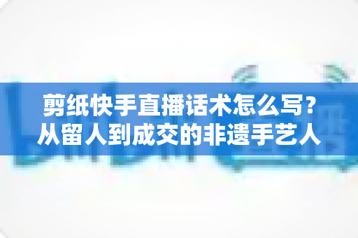 剪纸快手直播话术怎么写？从留人到成交的非遗手艺人直播话术全攻略