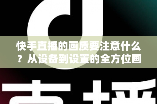 快手直播的画质要注意什么？从设备到设置的全方位画质优化实战指南