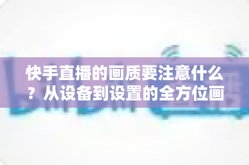 快手直播的画质要注意什么？从设备到设置的全方位画质优化实战指南