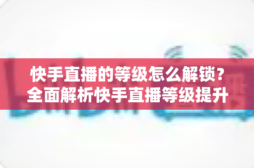 快手直播的等级怎么解锁？全面解析快手直播等级提升方法与技巧