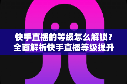 快手直播的等级怎么解锁？全面解析快手直播等级提升方法与技巧