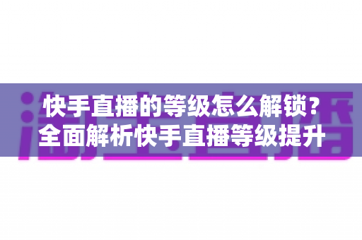 快手直播的等级怎么解锁？全面解析快手直播等级提升方法与技巧