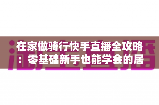 在家做骑行快手直播全攻略:零基础新手也能学会的居家骑行直播变现指南 在家做骑行快手直播全攻略:零基础新手也能学会的居家骑行直播变现指南