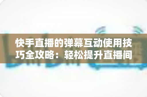快手直播的弹幕互动使用技巧全攻略：轻松提升直播间人气与粉丝黏性的实战指南