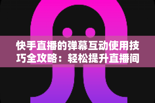快手直播的弹幕互动使用技巧全攻略：轻松提升直播间人气与粉丝黏性的实战指南