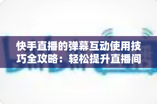 快手直播的弹幕互动使用技巧全攻略：轻松提升直播间人气与粉丝黏性的实战指南