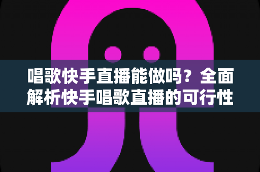 唱歌快手直播能做吗？全面解析快手唱歌直播的可行性、收益模式与新手入门指南