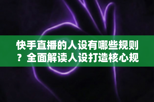 快手直播的人设有哪些规则?全面解读人设打造核心规范与实用运营指南 快手直播的人设有哪些规则?全面解读人设打造核心规范与实用运营指南