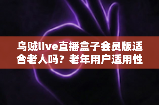 乌贼live直播盒子会员版适合老人吗？老年用户适用性全面解析与实用选购建议