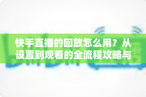 快手直播的回放怎么用？从设置到观看的全流程攻略与实用技巧详解
