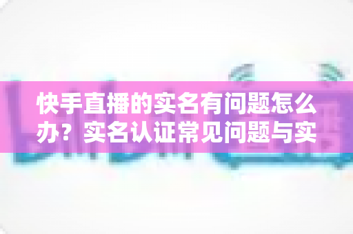 快手直播的实名有问题怎么办？实名认证常见问题与实用解决方案全解析