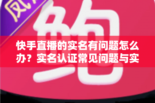 快手直播的实名有问题怎么办？实名认证常见问题与实用解决方案全解析